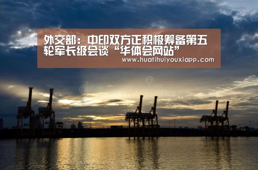 外交部:中印双方正积极筹备第五轮军长级会谈“华体会网站”(图1) 华体会直播